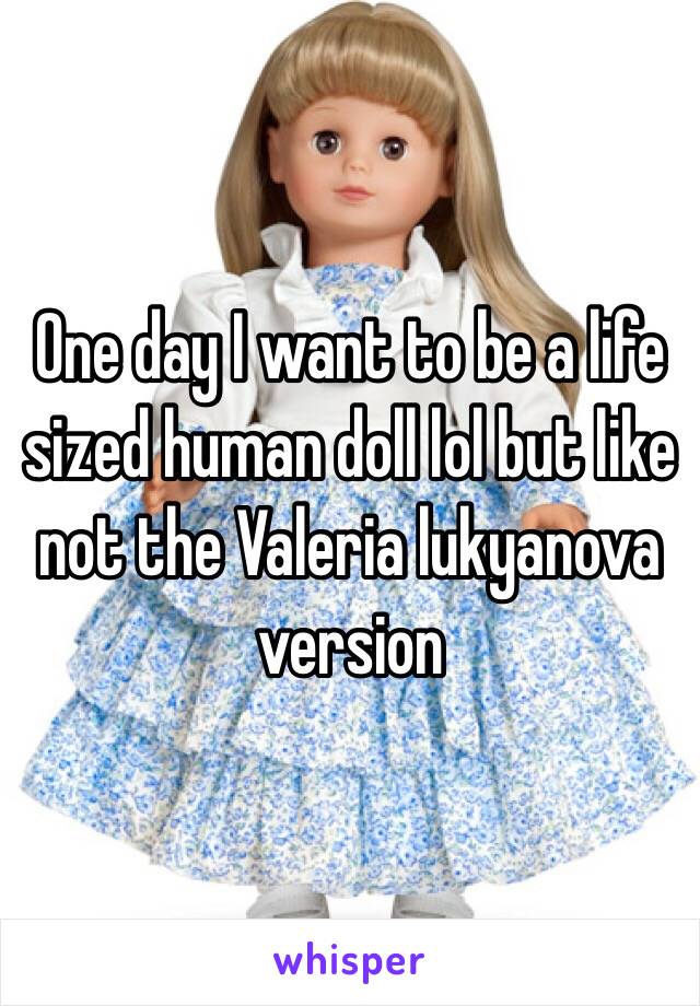 One day I want to be a life sized human doll lol but like not the Valeria lukyanova version 