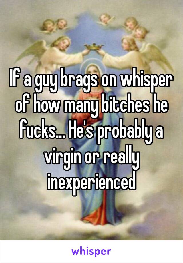 If a guy brags on whisper of how many bitches he fucks... He's probably a virgin or really inexperienced 