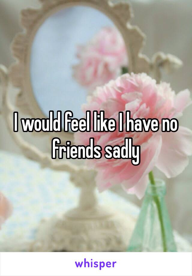 I would feel like I have no friends sadly 