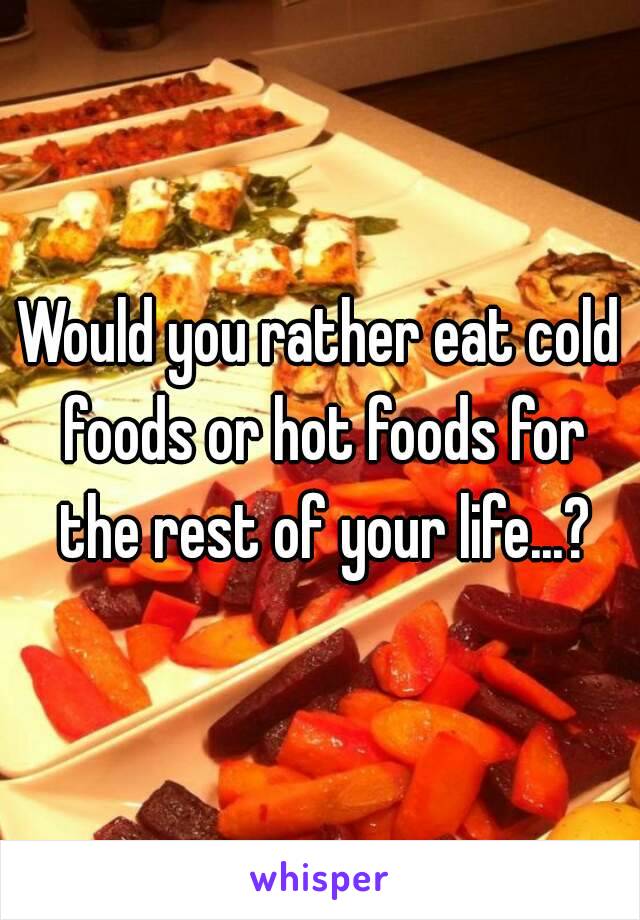 Would you rather eat cold foods or hot foods for the rest of your life...?
