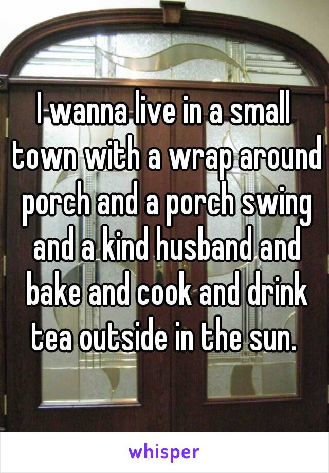 I wanna live in a small town with a wrap around porch and a porch swing and a kind husband and bake and cook and drink tea outside in the sun. 