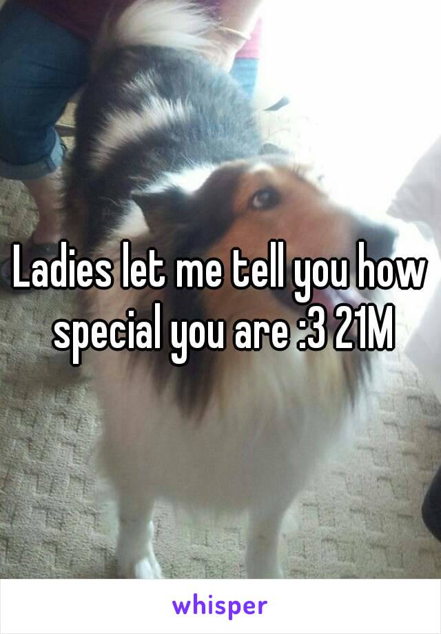 Ladies let me tell you how special you are :3 21M