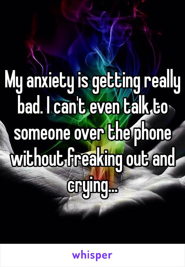 My anxiety is getting really bad. I can't even talk to someone over the phone without freaking out and crying...