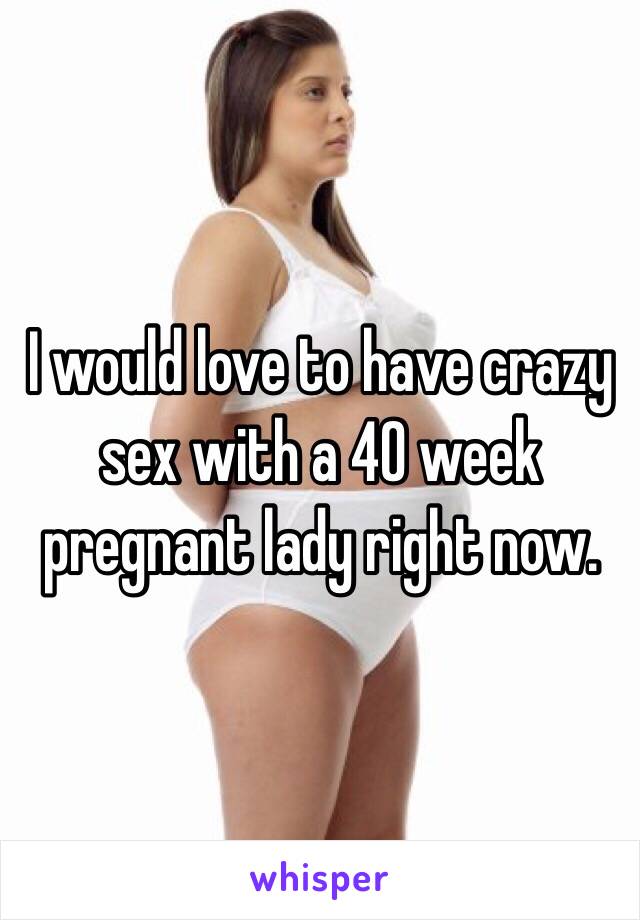 I would love to have crazy sex with a 40 week pregnant lady right now.