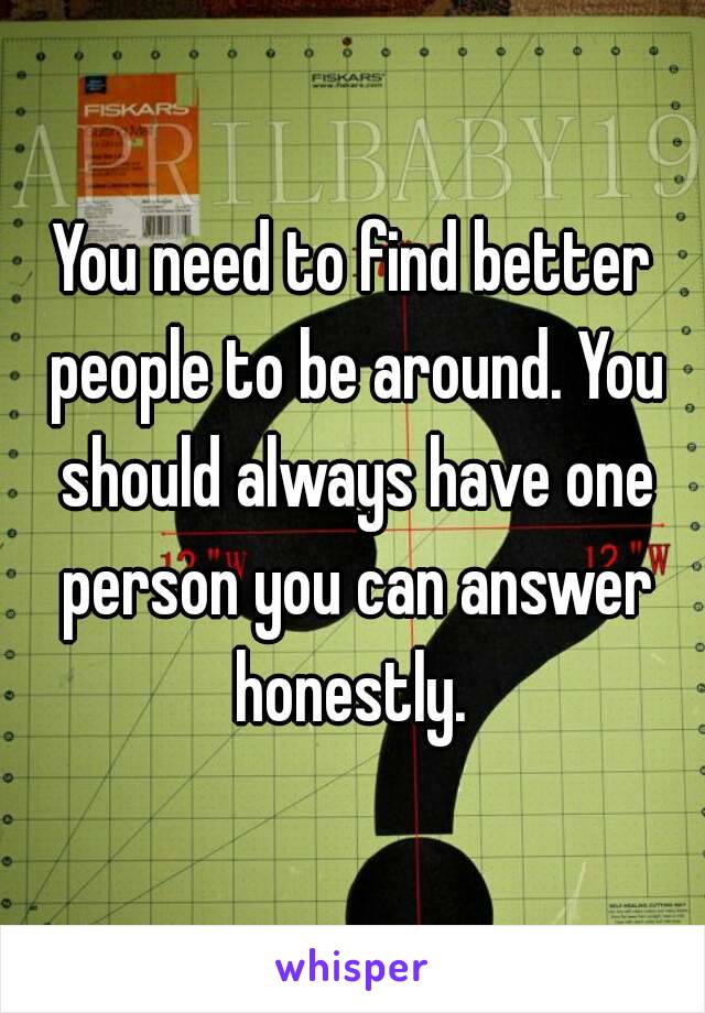 You need to find better people to be around. You should always have one person you can answer honestly. 