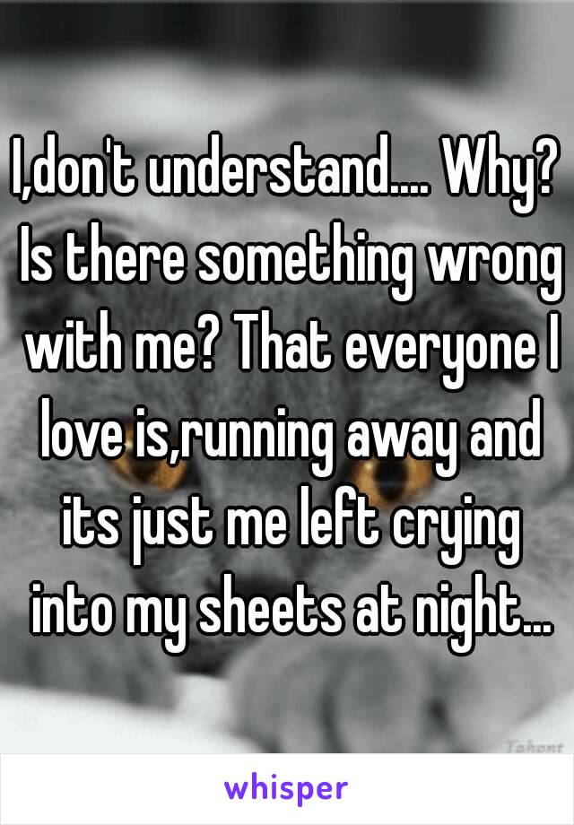 I,don't understand.... Why? Is there something wrong with me? That everyone I love is,running away and its just me left crying into my sheets at night...