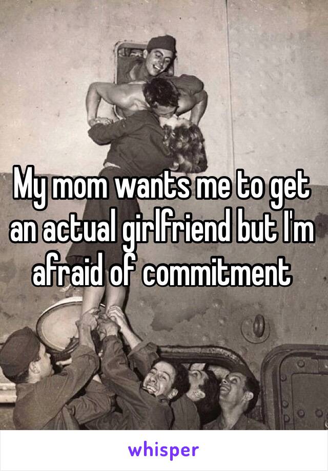 My mom wants me to get an actual girlfriend but I'm afraid of commitment 