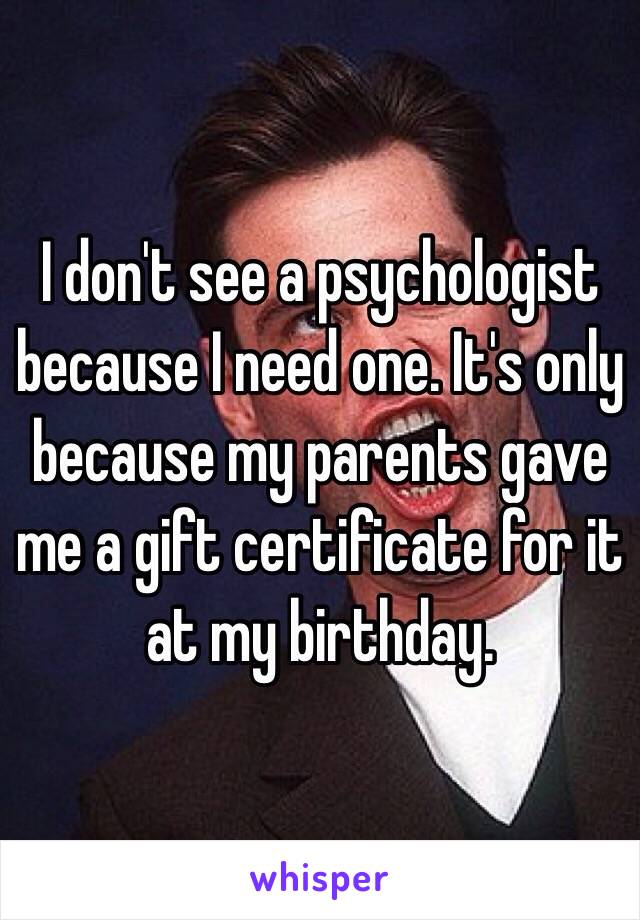 I don't see a psychologist because I need one. It's only because my parents gave me a gift certificate for it at my birthday.