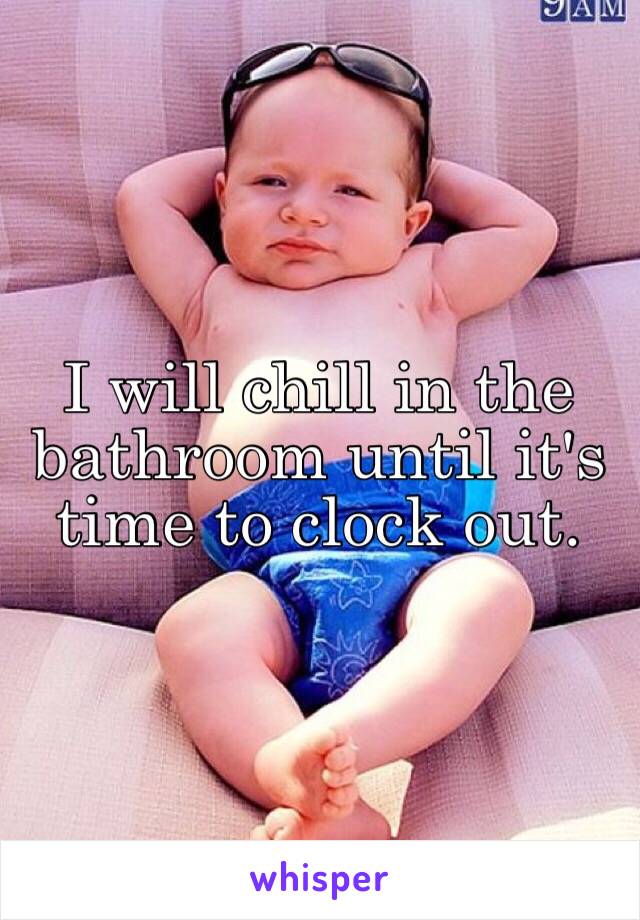 I will chill in the bathroom until it's time to clock out. 