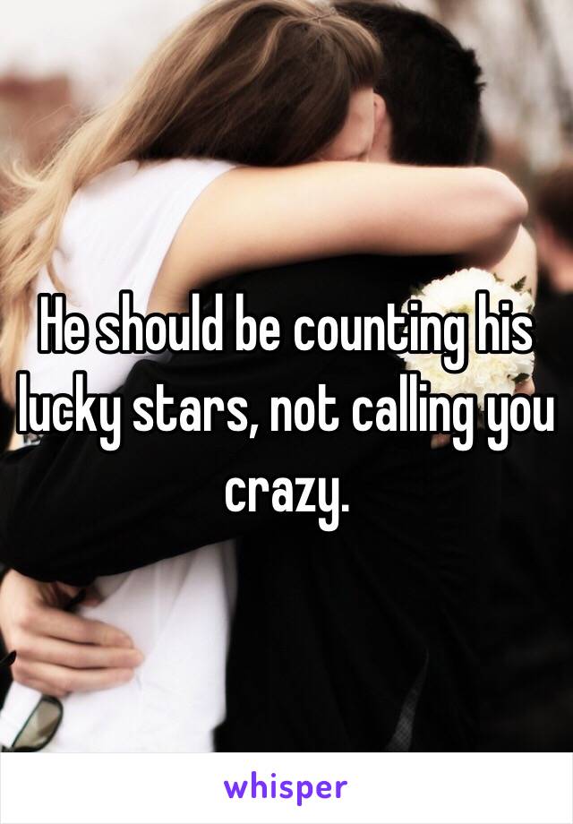 He should be counting his lucky stars, not calling you crazy. 