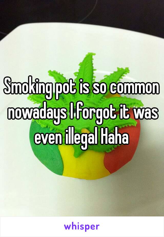 Smoking pot is so common nowadays I forgot it was even illegal Haha 