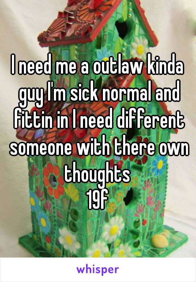 I need me a outlaw kinda guy I'm sick normal and fittin in I need different someone with there own thoughts 
19f