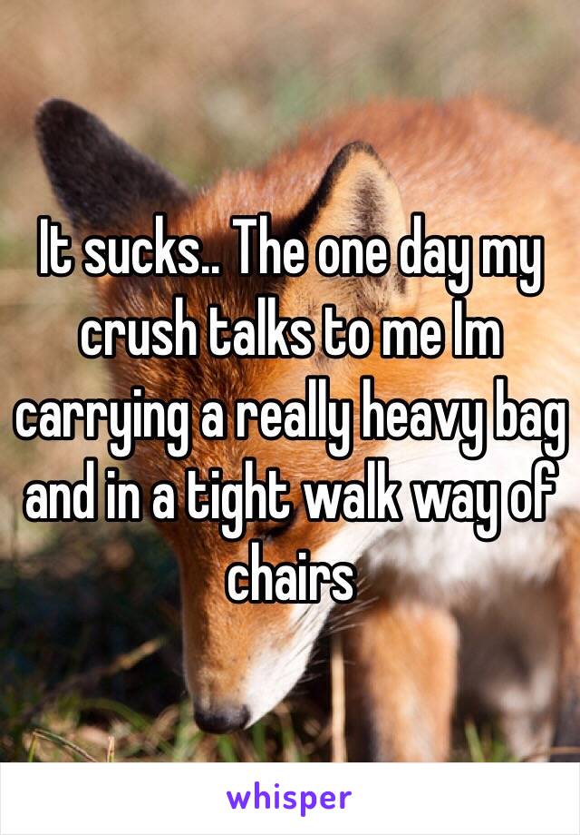 It sucks.. The one day my crush talks to me Im carrying a really heavy bag and in a tight walk way of chairs