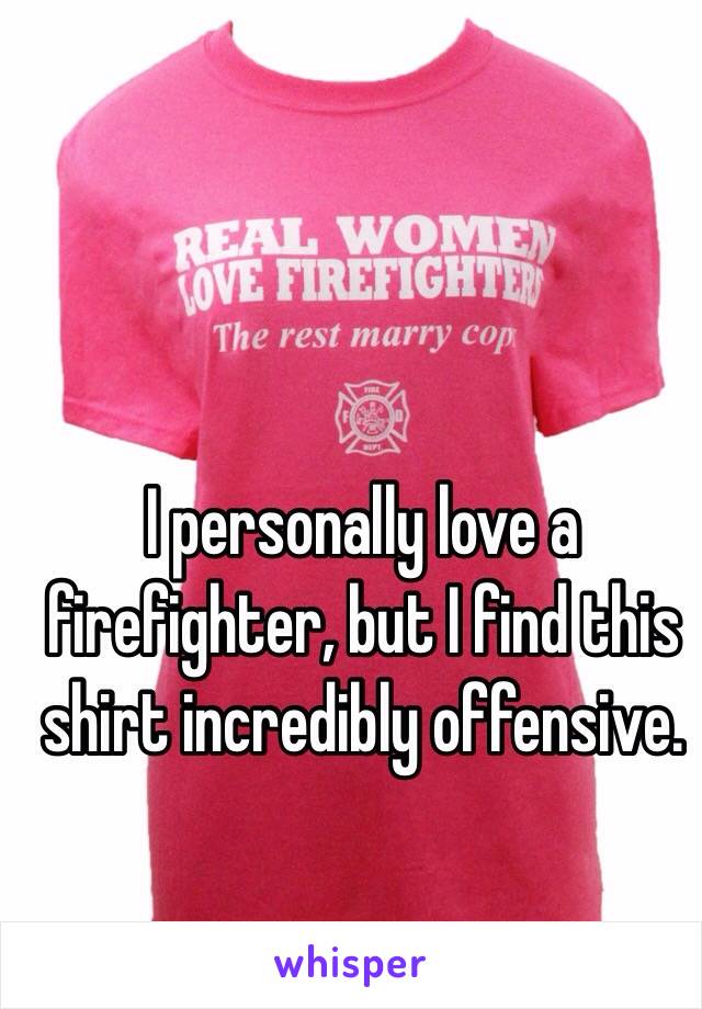 I personally love a firefighter, but I find this shirt incredibly offensive.