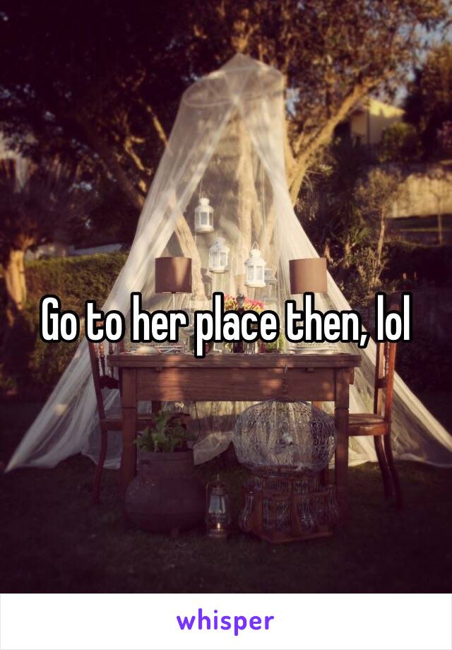 Go to her place then, lol