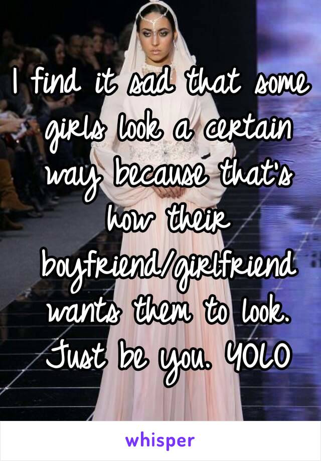 I find it sad that some girls look a certain way because that's how their boyfriend/girlfriend wants them to look. Just be you. YOLO