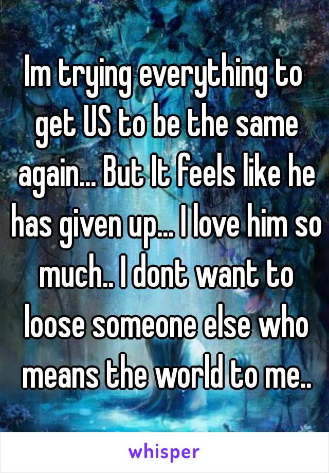 Im trying everything to get US to be the same again... But It feels like he has given up... I love him so much.. I dont want to loose someone else who means the world to me..
