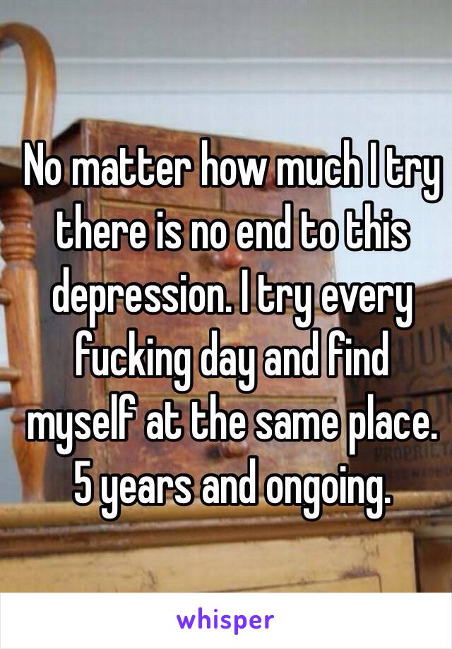 No matter how much I try there is no end to this depression. I try every fucking day and find myself at the same place. 5 years and ongoing.