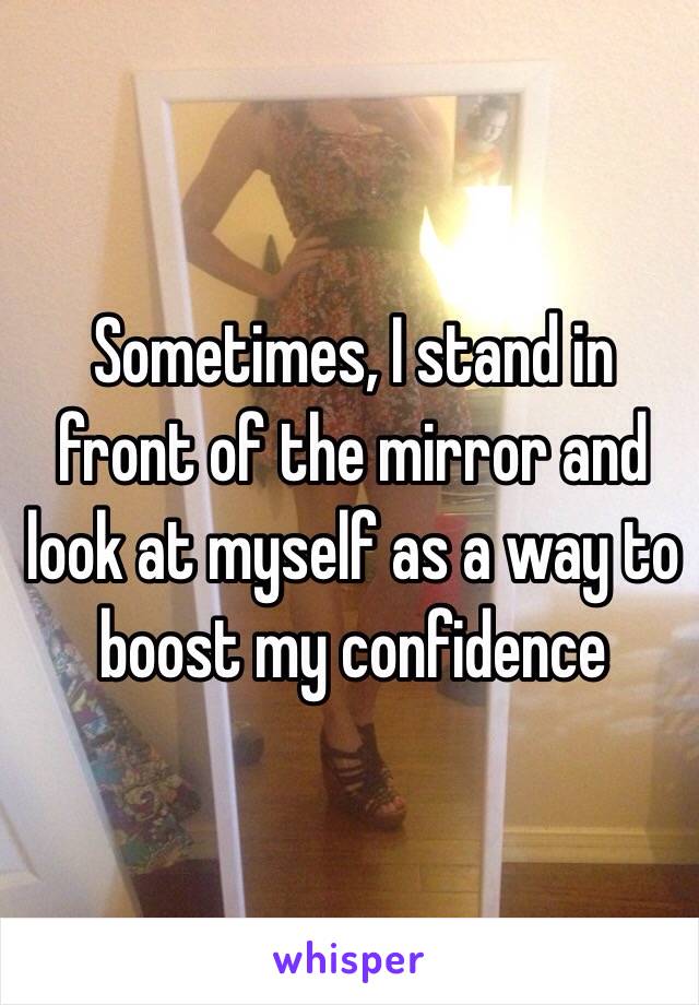 Sometimes, I stand in front of the mirror and look at myself as a way to boost my confidence