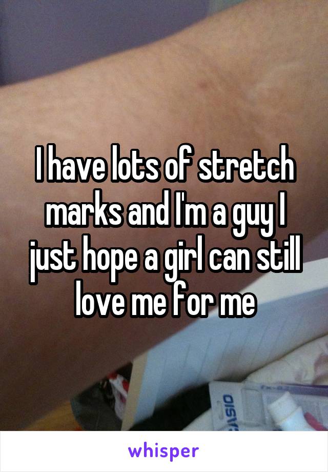I have lots of stretch marks and I'm a guy I just hope a girl can still love me for me