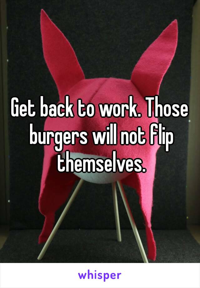 Get back to work. Those burgers will not flip themselves.