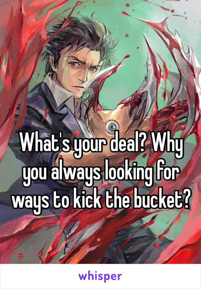 What's your deal? Why you always looking for ways to kick the bucket?