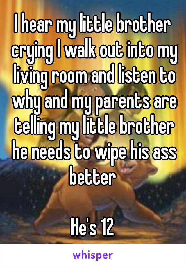 I hear my little brother crying I walk out into my living room and listen to why and my parents are telling my little brother he needs to wipe his ass better 

He's 12