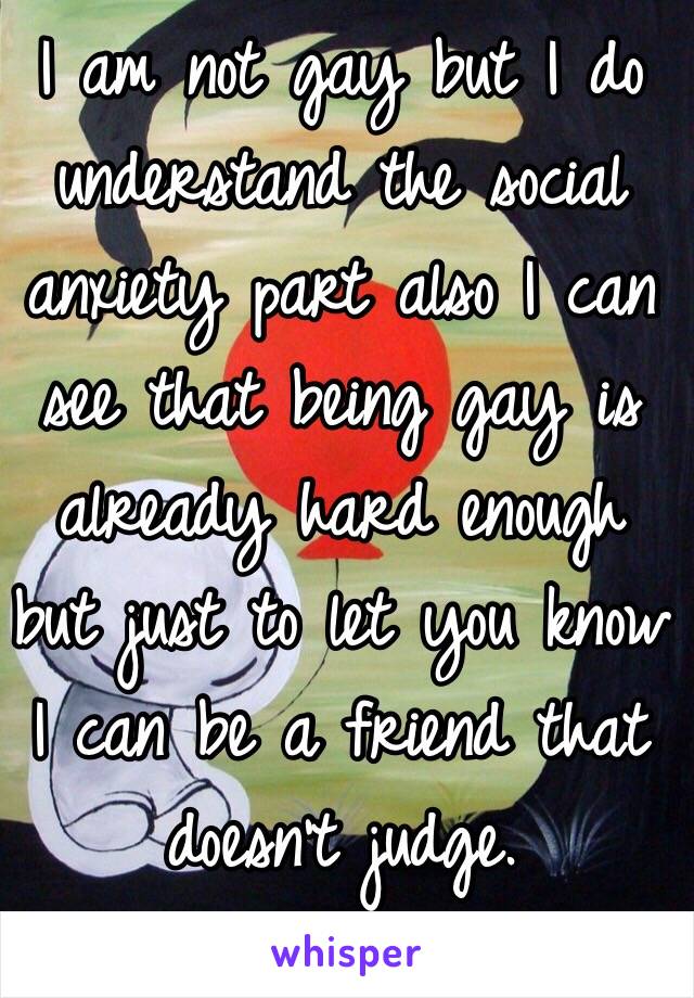 I am not gay but I do understand the social anxiety part also I can see that being gay is already hard enough but just to let you know I can be a friend that doesn't judge.