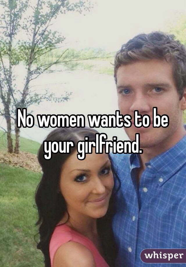 No women wants to be your girlfriend.
