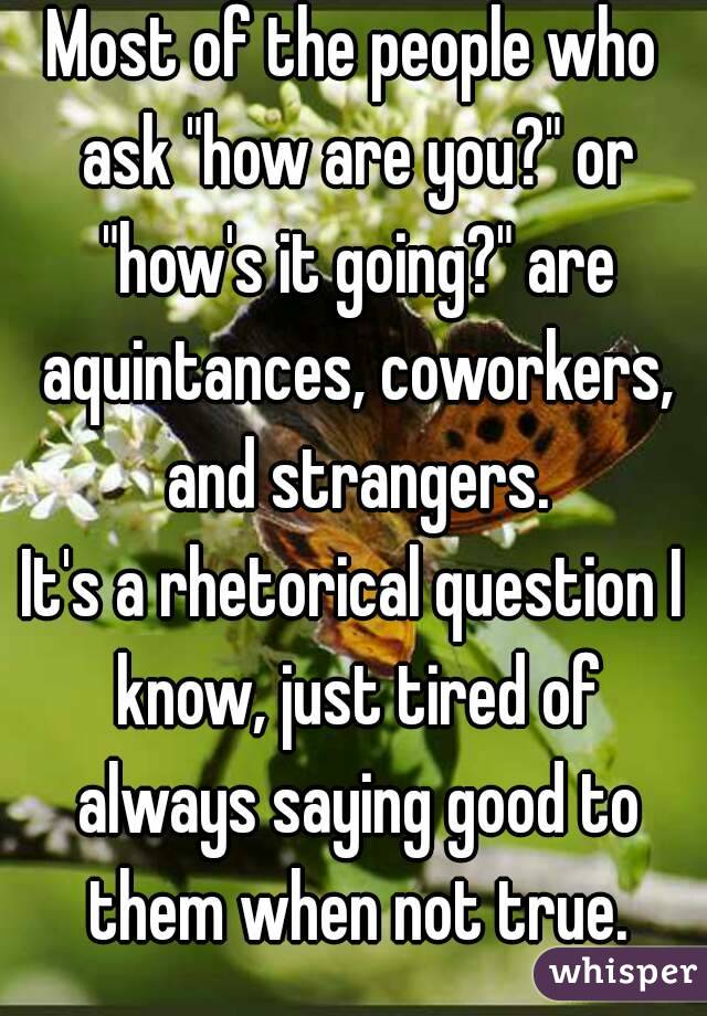 Most of the people who ask "how are you?" or "how's it going?" are aquintances, coworkers, and strangers.
It's a rhetorical question I know, just tired of always saying good to them when not true.