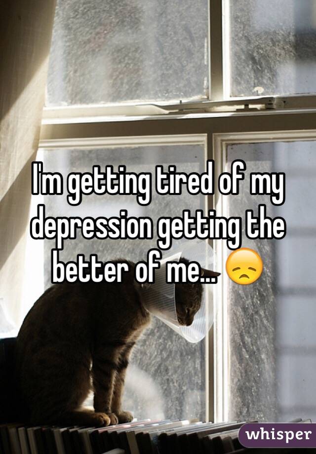 I'm getting tired of my depression getting the better of me... 😞