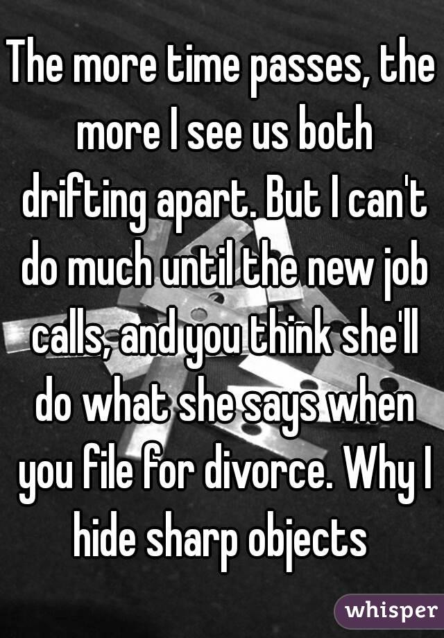 The more time passes, the more I see us both drifting apart. But I can't do much until the new job calls, and you think she'll do what she says when you file for divorce. Why I hide sharp objects 