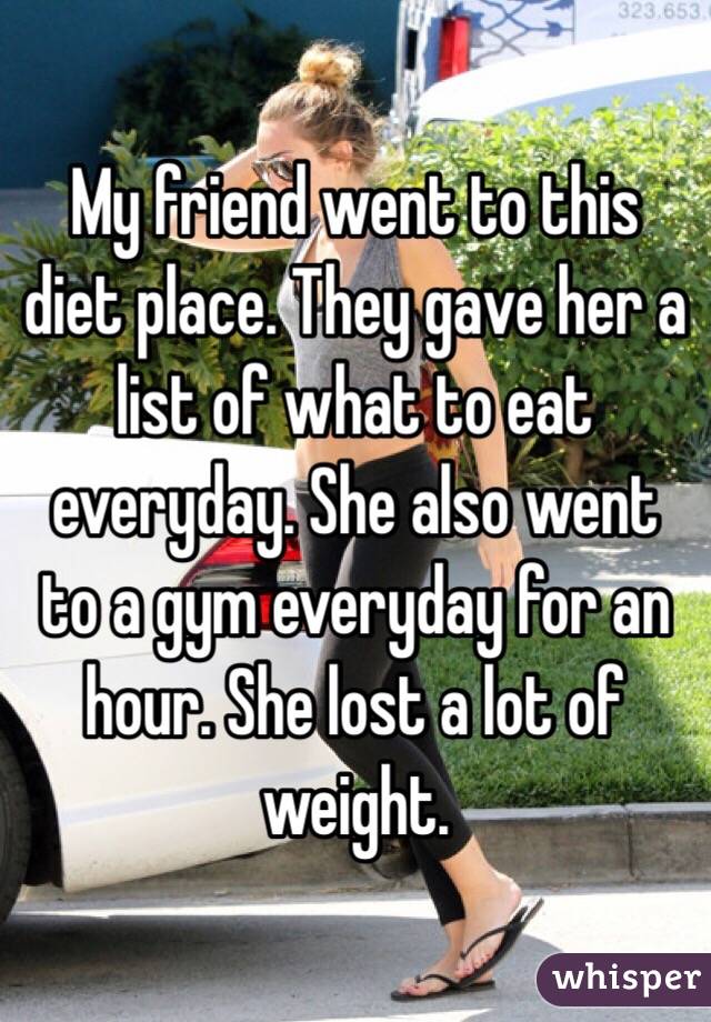 My friend went to this diet place. They gave her a list of what to eat everyday. She also went to a gym everyday for an hour. She lost a lot of weight. 