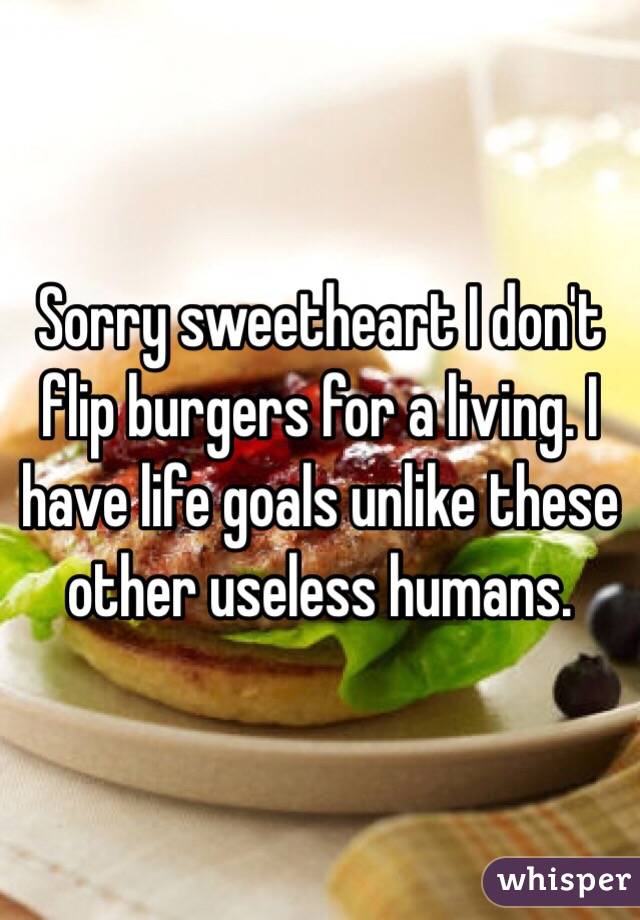 Sorry sweetheart I don't flip burgers for a living. I have life goals unlike these other useless humans. 