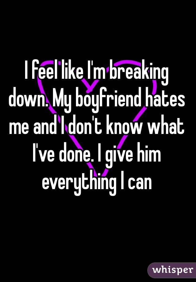 I feel like I'm breaking down. My boyfriend hates me and I don't know what I've done. I give him everything I can 