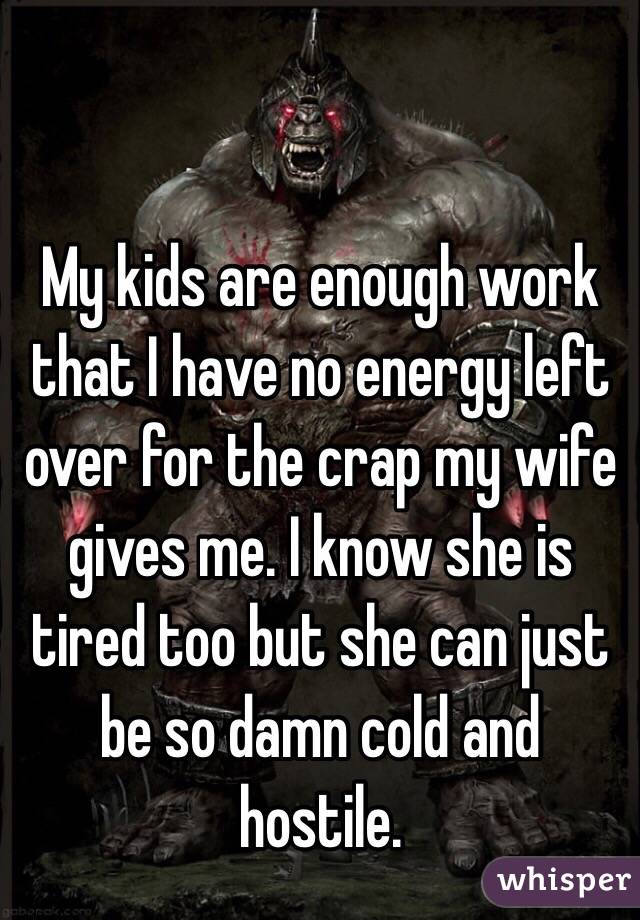 My kids are enough work that I have no energy left over for the crap my wife gives me. I know she is tired too but she can just be so damn cold and hostile. 