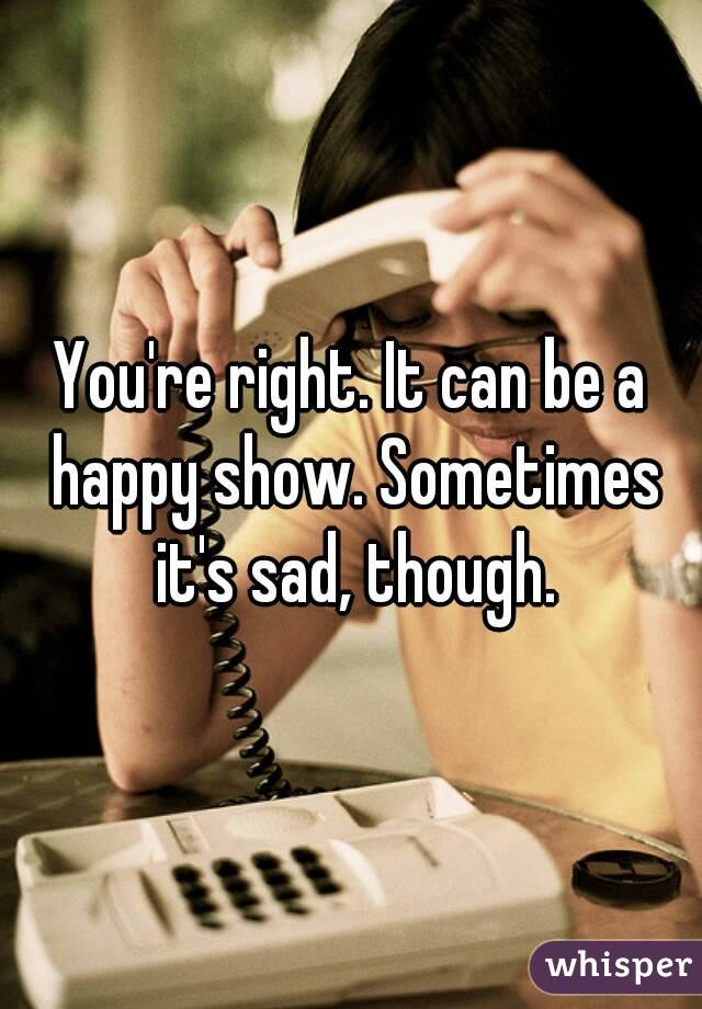 You're right. It can be a happy show. Sometimes it's sad, though.