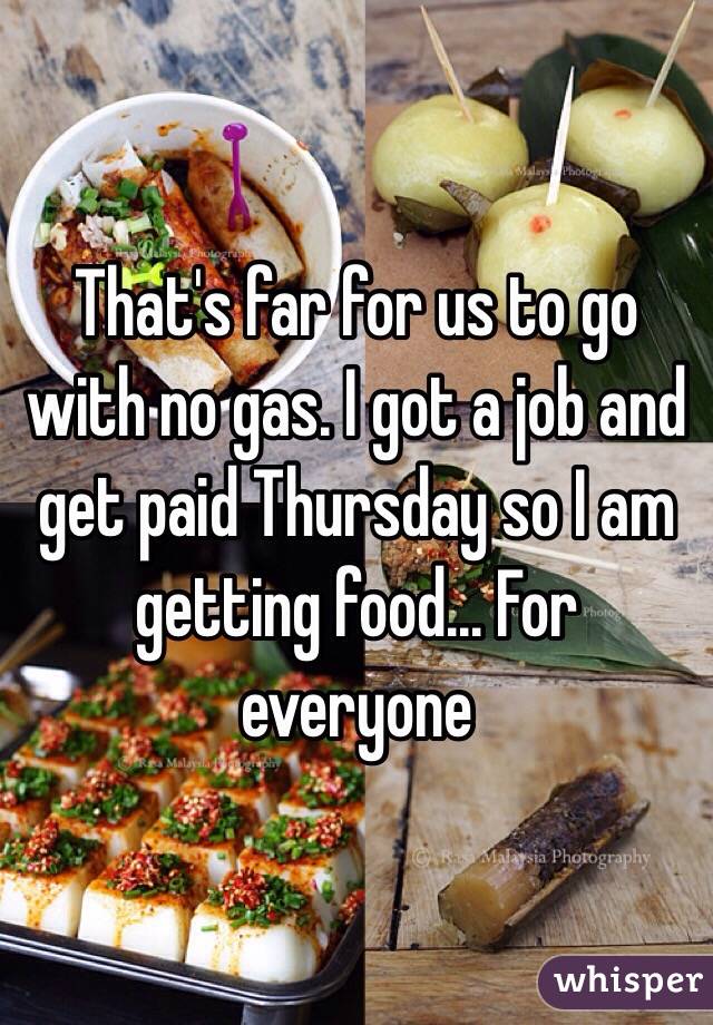 That's far for us to go with no gas. I got a job and get paid Thursday so I am getting food... For everyone 
