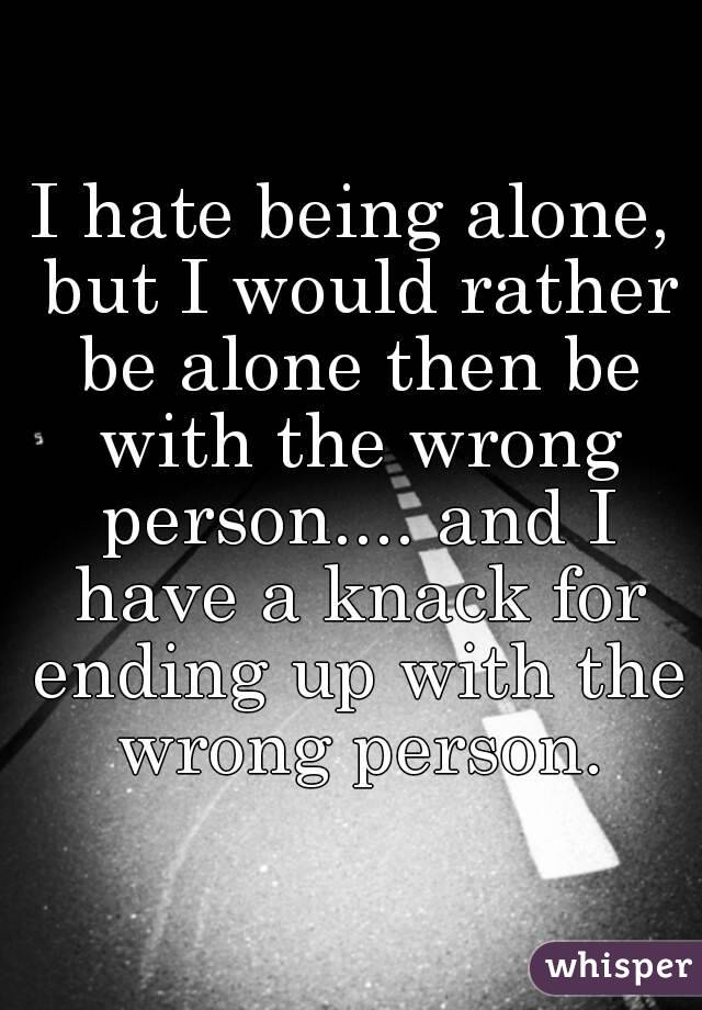I hate being alone, but I would rather be alone then be with the wrong person.... and I have a knack for ending up with the wrong person.