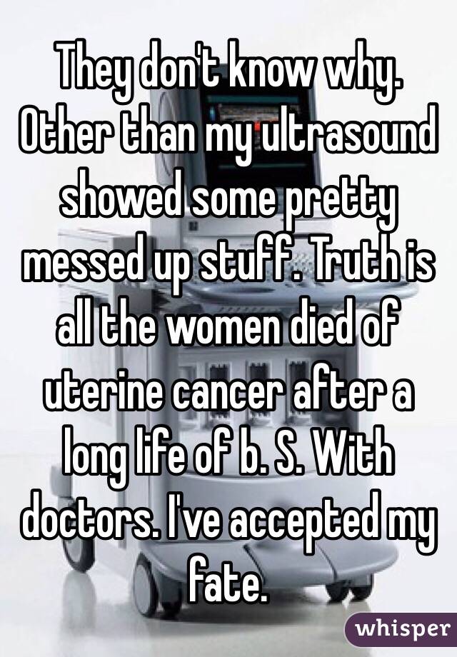 They don't know why. Other than my ultrasound showed some pretty messed up stuff. Truth is all the women died of uterine cancer after a long life of b. S. With doctors. I've accepted my fate. 