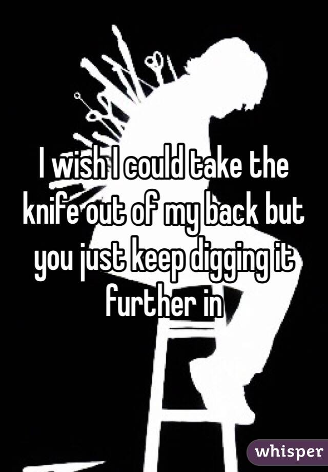 I wish I could take the knife out of my back but you just keep digging it further in 