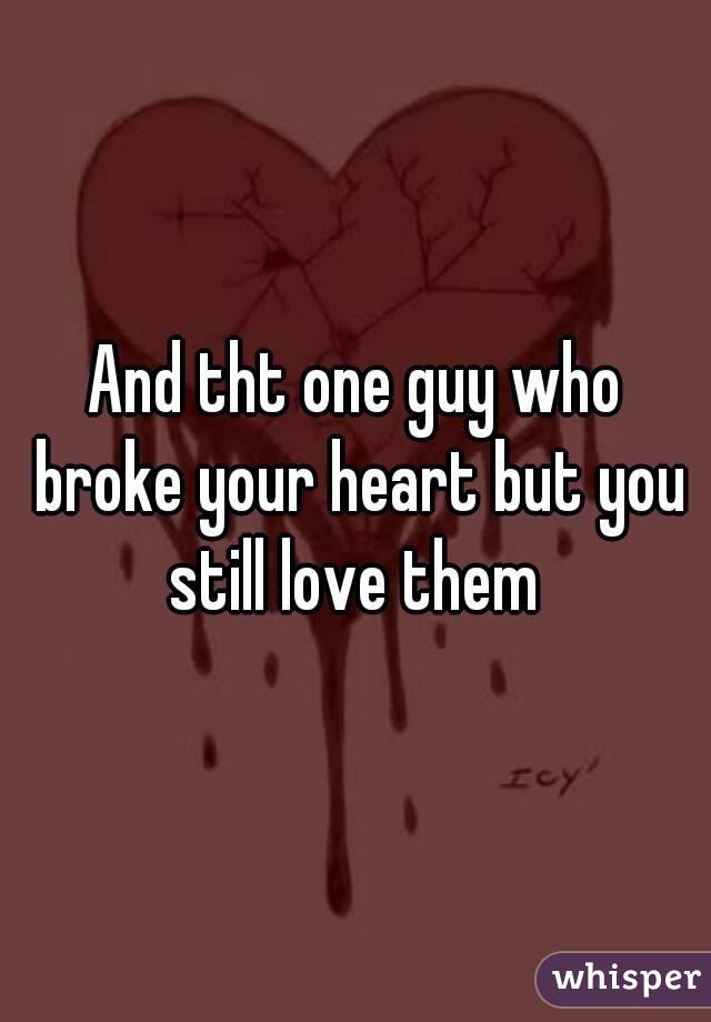 And tht one guy who broke your heart but you still love them 