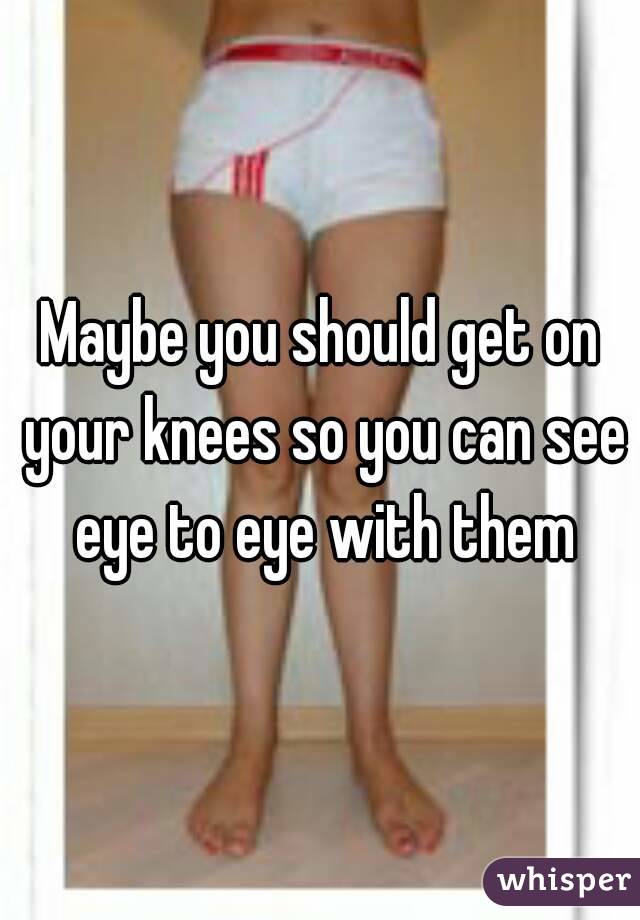 Maybe you should get on your knees so you can see eye to eye with them