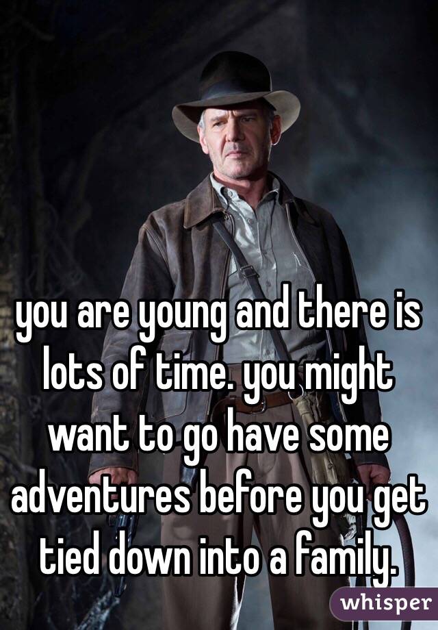 you are young and there is lots of time. you might want to go have some adventures before you get tied down into a family. 