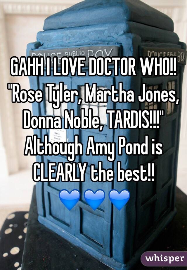 GAHH I LOVE DOCTOR WHO!!
"Rose Tyler, Martha Jones, Donna Noble, TARDIS!!!"
Although Amy Pond is CLEARLY the best!!
💙💙💙