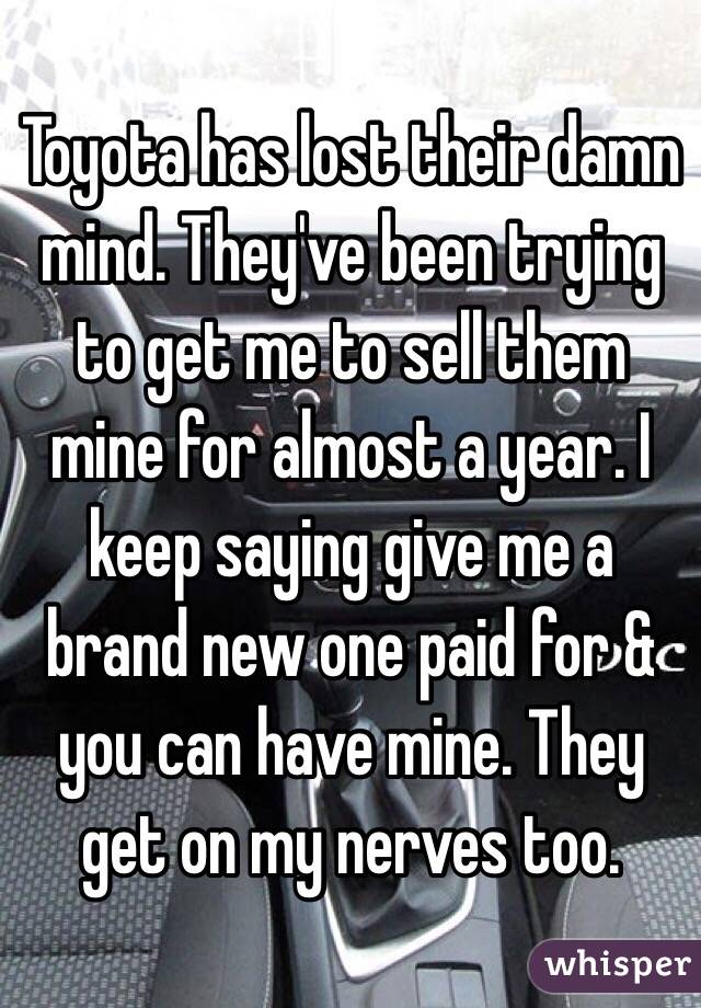 Toyota has lost their damn mind. They've been trying to get me to sell them mine for almost a year. I keep saying give me a brand new one paid for & you can have mine. They get on my nerves too. 
