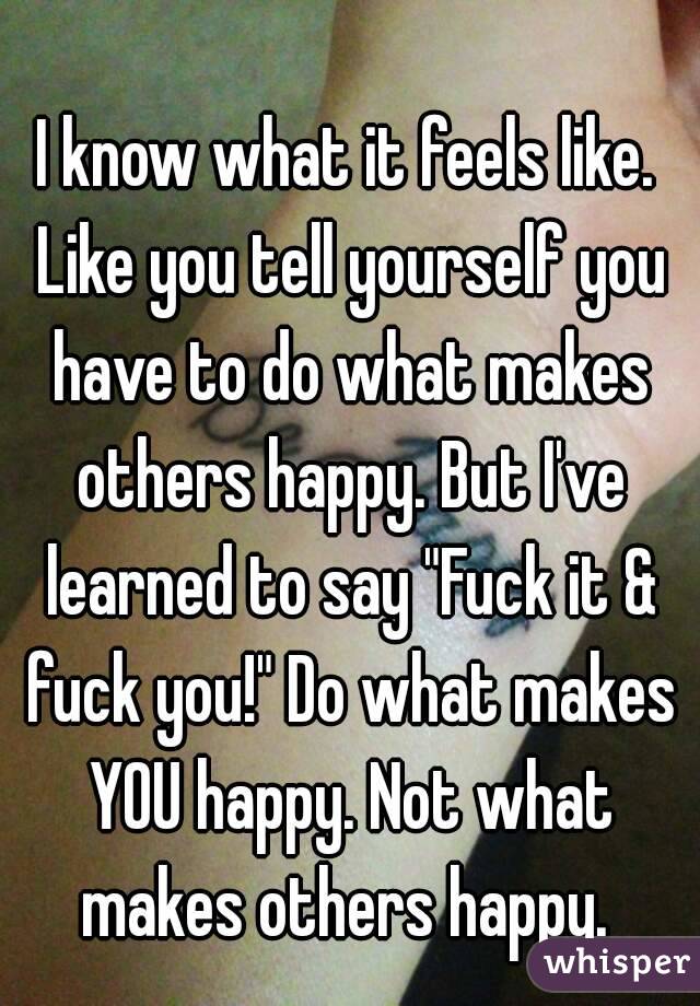 I know what it feels like. Like you tell yourself you have to do what makes others happy. But I've learned to say "Fuck it & fuck you!" Do what makes YOU happy. Not what makes others happy. 