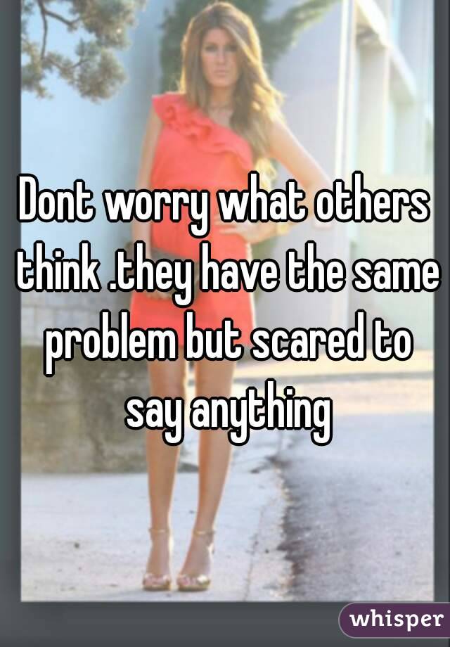 Dont worry what others think .they have the same problem but scared to say anything