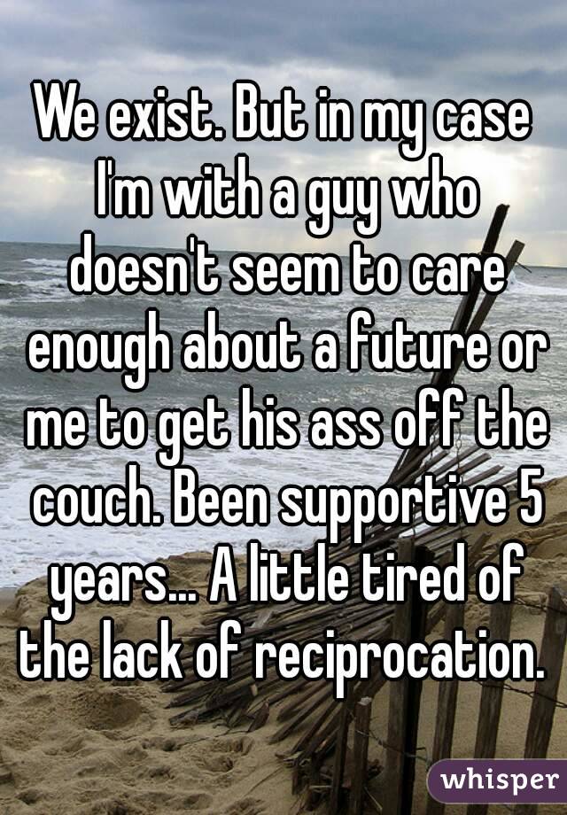 We exist. But in my case I'm with a guy who doesn't seem to care enough about a future or me to get his ass off the couch. Been supportive 5 years... A little tired of the lack of reciprocation. 