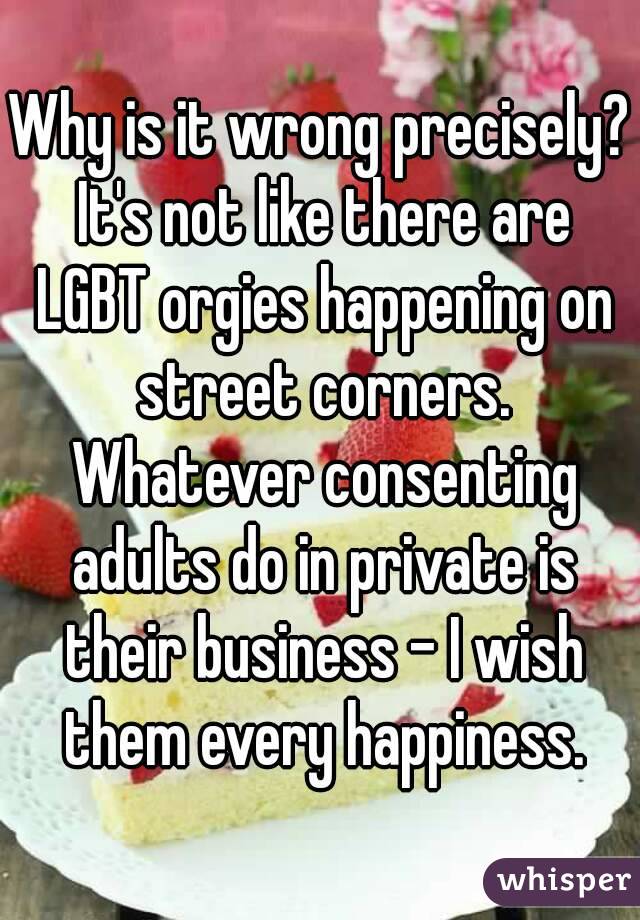 Why is it wrong precisely? It's not like there are LGBT orgies happening on street corners. Whatever consenting adults do in private is their business - I wish them every happiness.
